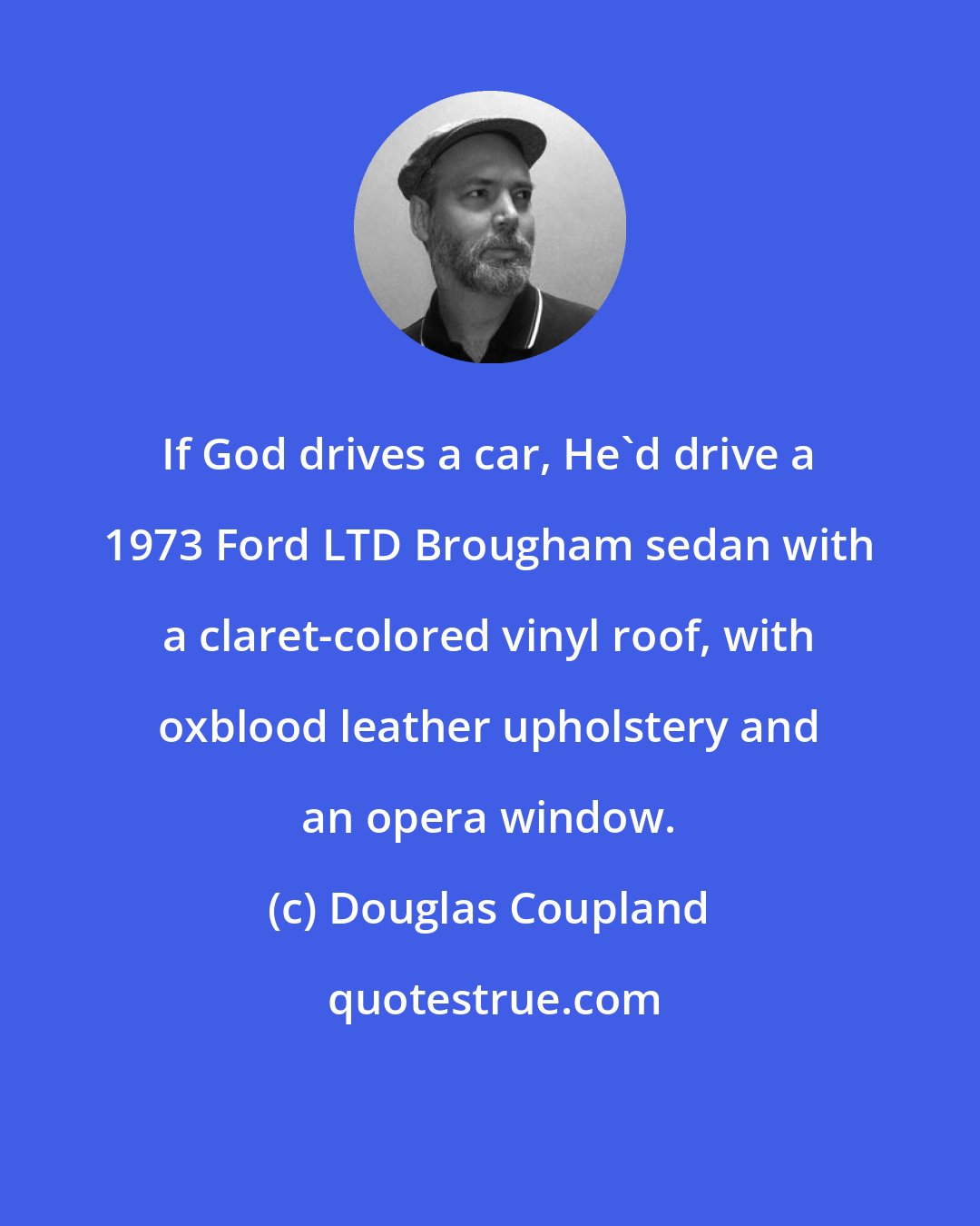 Douglas Coupland: If God drives a car, He'd drive a 1973 Ford LTD Brougham sedan with a claret-colored vinyl roof, with oxblood leather upholstery and an opera window.