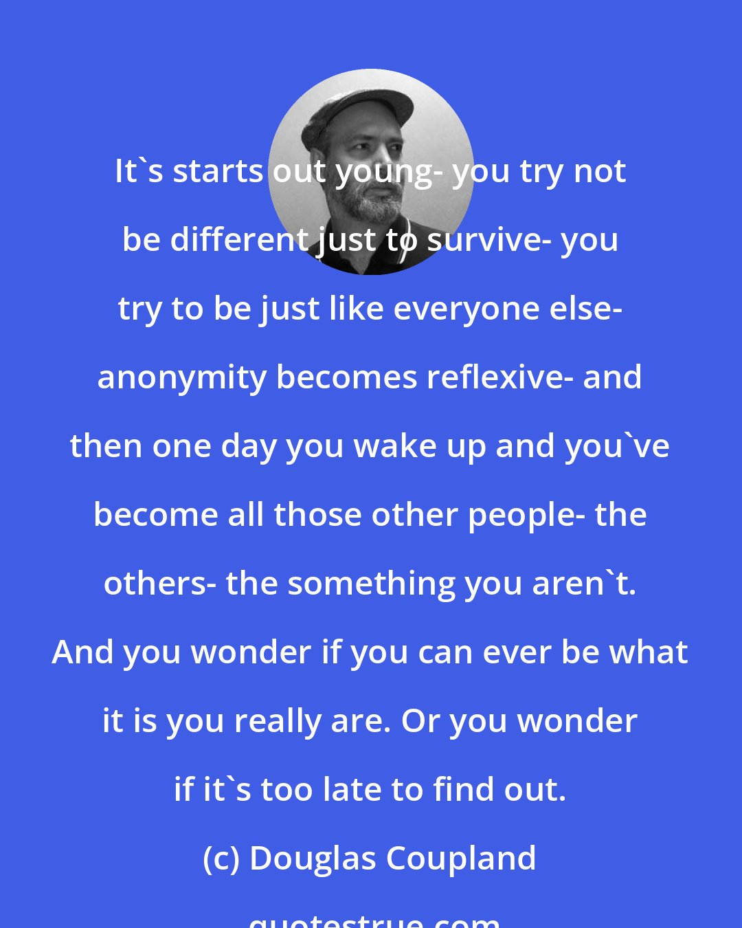 Douglas Coupland: It's starts out young- you try not be different just to survive- you try to be just like everyone else- anonymity becomes reflexive- and then one day you wake up and you've become all those other people- the others- the something you aren't. And you wonder if you can ever be what it is you really are. Or you wonder if it's too late to find out.