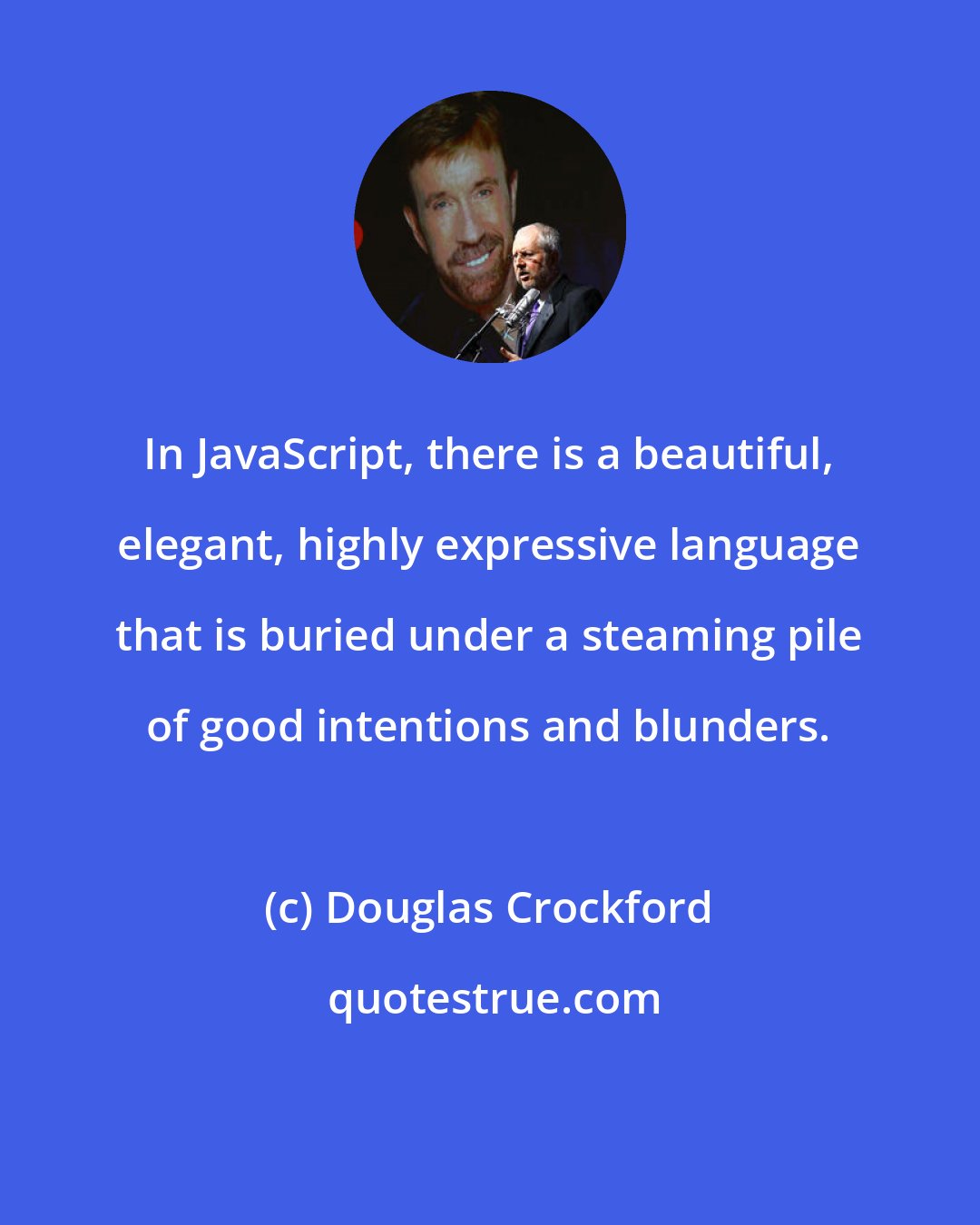 Douglas Crockford: In JavaScript, there is a beautiful, elegant, highly expressive language that is buried under a steaming pile of good intentions and blunders.
