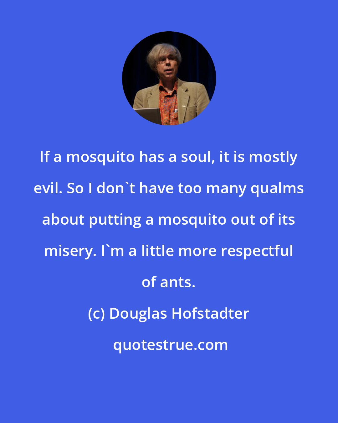 Douglas Hofstadter: If a mosquito has a soul, it is mostly evil. So I don't have too many qualms about putting a mosquito out of its misery. I'm a little more respectful of ants.