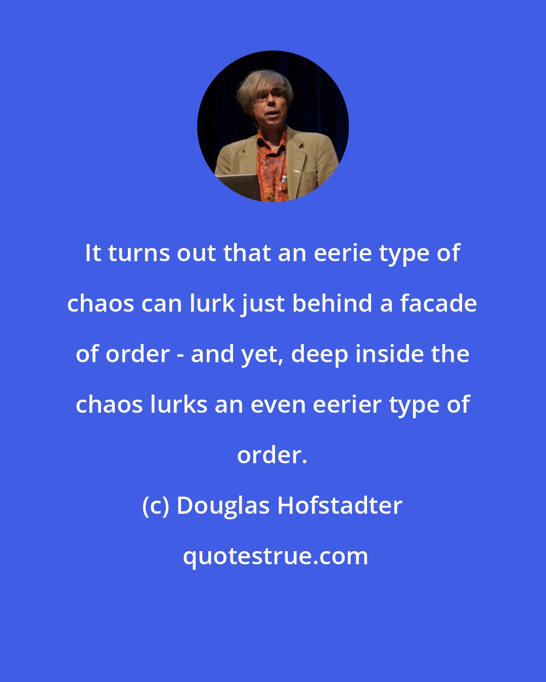 Douglas Hofstadter: It turns out that an eerie type of chaos can lurk just behind a facade of order - and yet, deep inside the chaos lurks an even eerier type of order.