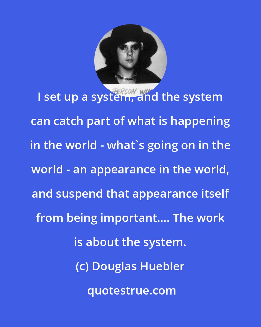 Douglas Huebler: I set up a system, and the system can catch part of what is happening in the world - what's going on in the world - an appearance in the world, and suspend that appearance itself from being important.... The work is about the system.
