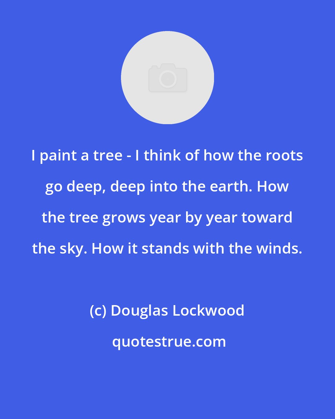 Douglas Lockwood: I paint a tree - I think of how the roots go deep, deep into the earth. How the tree grows year by year toward the sky. How it stands with the winds.