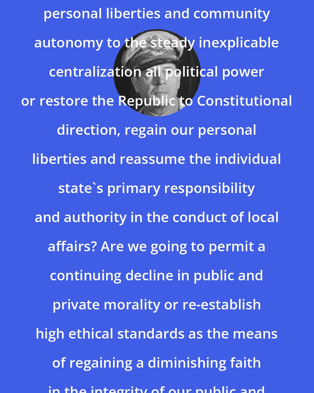 Douglas MacArthur: Are we going to continue to yield personal liberties and community autonomy to the steady inexplicable centralization all political power or restore the Republic to Constitutional direction, regain our personal liberties and reassume the individual state's primary responsibility and authority in the conduct of local affairs? Are we going to permit a continuing decline in public and private morality or re-establish high ethical standards as the means of regaining a diminishing faith in the integrity of our public and private institutions?