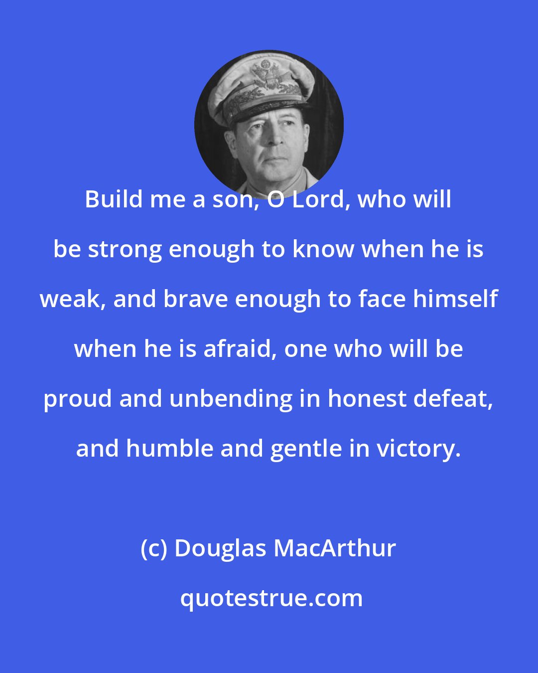 Douglas MacArthur: Build me a son, O Lord, who will be strong enough to know when he is weak, and brave enough to face himself when he is afraid, one who will be proud and unbending in honest defeat, and humble and gentle in victory.