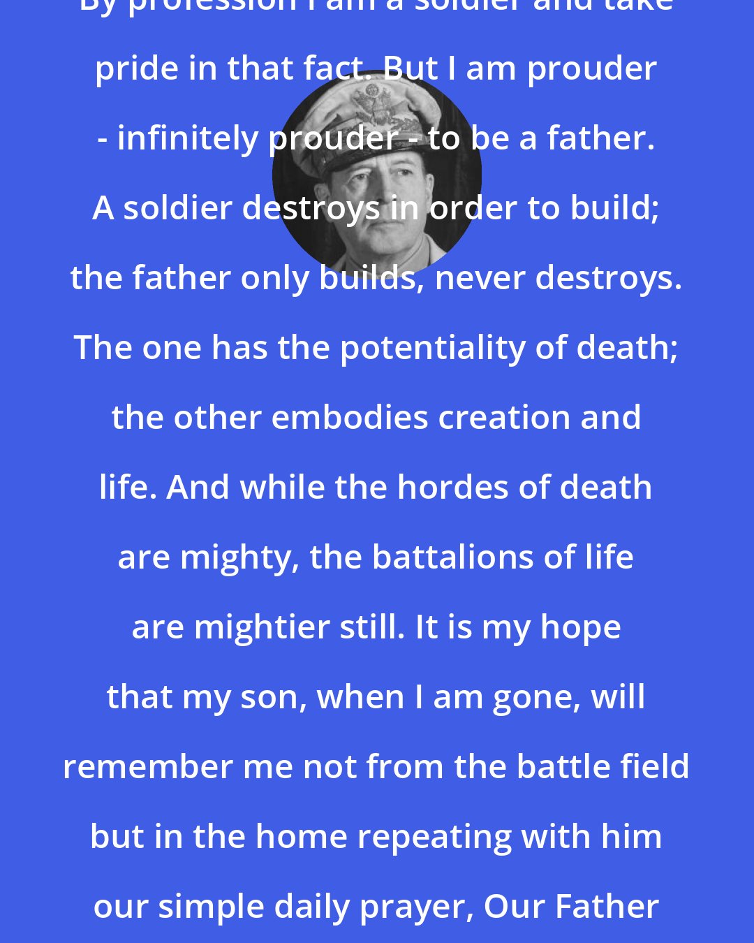 Douglas MacArthur: By profession I am a soldier and take pride in that fact. But I am prouder - infinitely prouder - to be a father. A soldier destroys in order to build; the father only builds, never destroys. The one has the potentiality of death; the other embodies creation and life. And while the hordes of death are mighty, the battalions of life are mightier still. It is my hope that my son, when I am gone, will remember me not from the battle field but in the home repeating with him our simple daily prayer, Our Father Who Art in Heaven.