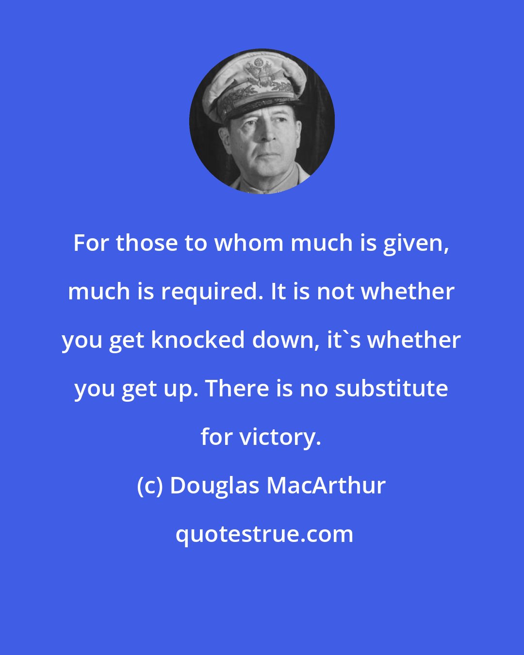 Douglas MacArthur: For those to whom much is given, much is required. It is not whether you get knocked down, it's whether you get up. There is no substitute for victory.