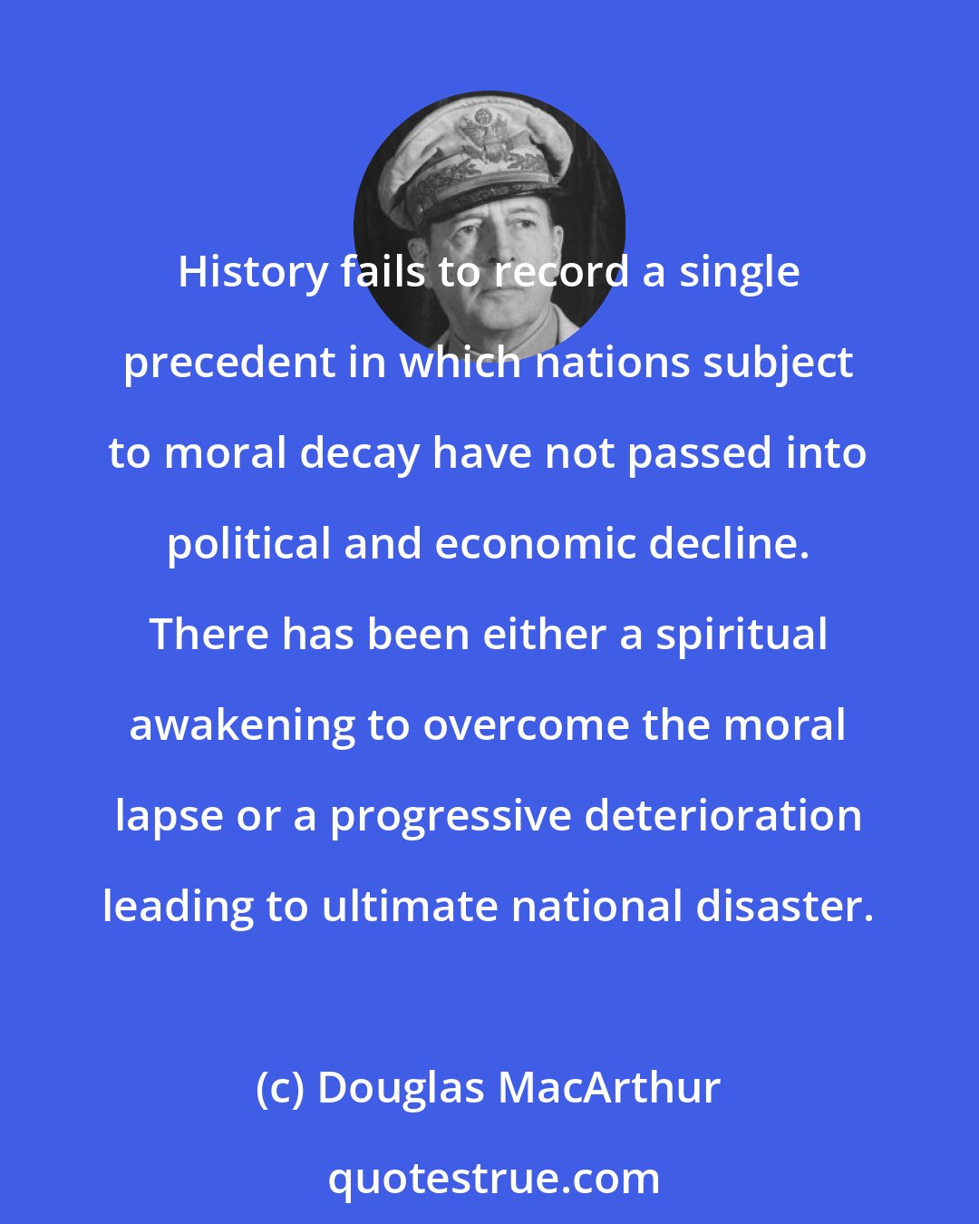 Douglas MacArthur: History fails to record a single precedent in which nations subject to moral decay have not passed into political and economic decline. There has been either a spiritual awakening to overcome the moral lapse or a progressive deterioration leading to ultimate national disaster.