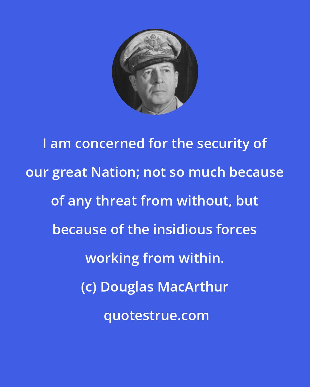 Douglas MacArthur: I am concerned for the security of our great Nation; not so much because of any threat from without, but because of the insidious forces working from within.