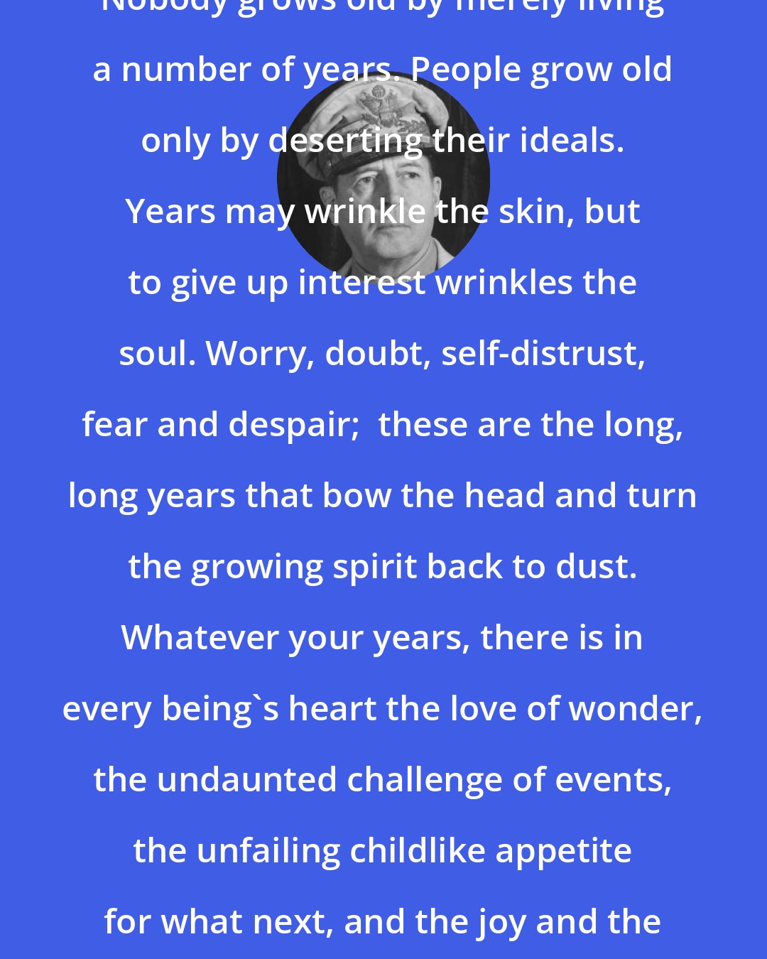 Douglas MacArthur: Nobody grows old by merely living a number of years. People grow old only by deserting their ideals. Years may wrinkle the skin, but to give up interest wrinkles the soul. Worry, doubt, self-distrust, fear and despair;  these are the long, long years that bow the head and turn the growing spirit back to dust. Whatever your years, there is in every being's heart the love of wonder, the undaunted challenge of events, the unfailing childlike appetite for what next, and the joy and the game of life.