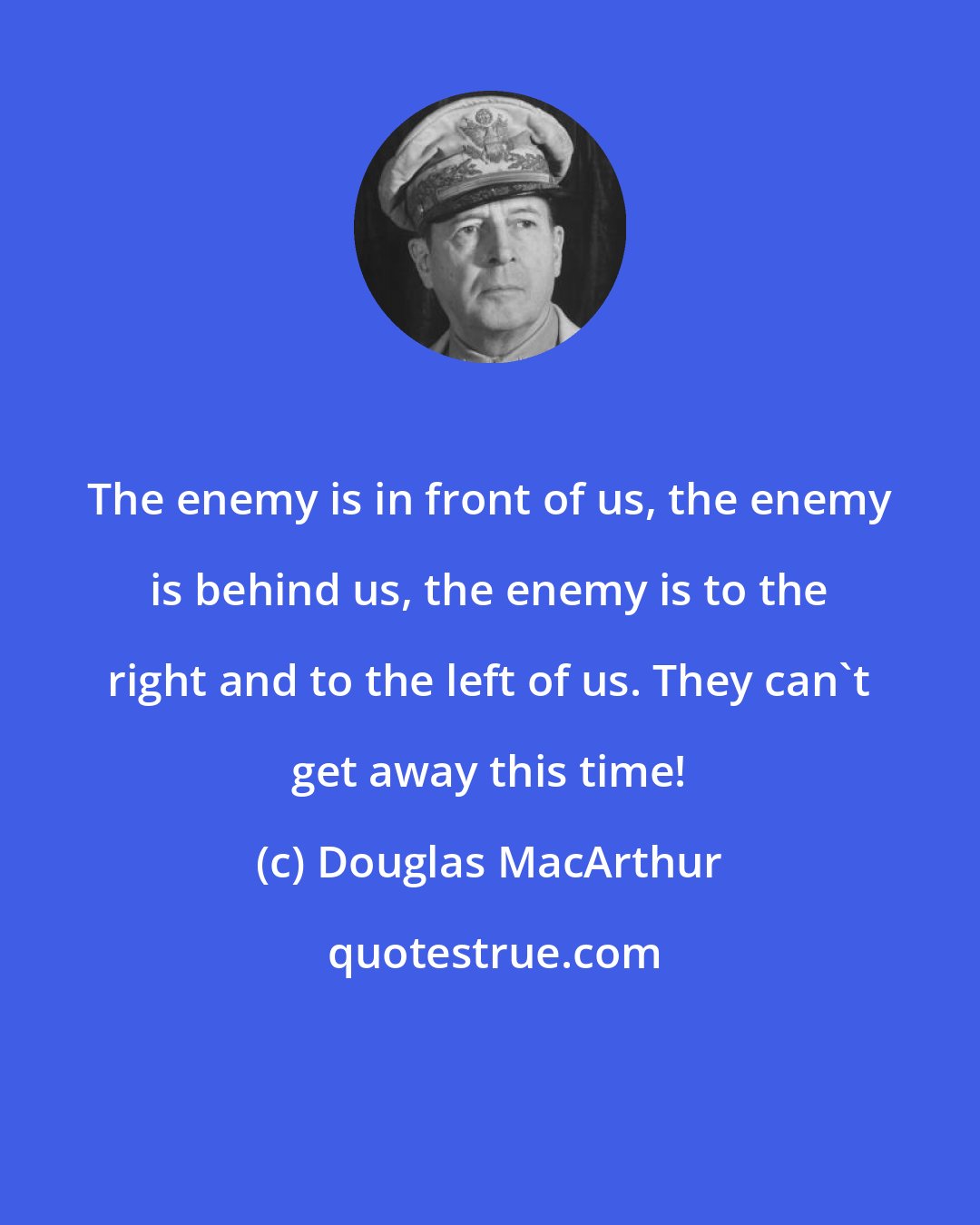 Douglas MacArthur: The enemy is in front of us, the enemy is behind us, the enemy is to the right and to the left of us. They can't get away this time!