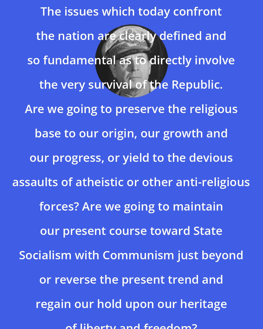 Douglas MacArthur: The issues which today confront the nation are clearly defined and so fundamental as to directly involve the very survival of the Republic. Are we going to preserve the religious base to our origin, our growth and our progress, or yield to the devious assaults of atheistic or other anti-religious forces? Are we going to maintain our present course toward State Socialism with Communism just beyond or reverse the present trend and regain our hold upon our heritage of liberty and freedom?