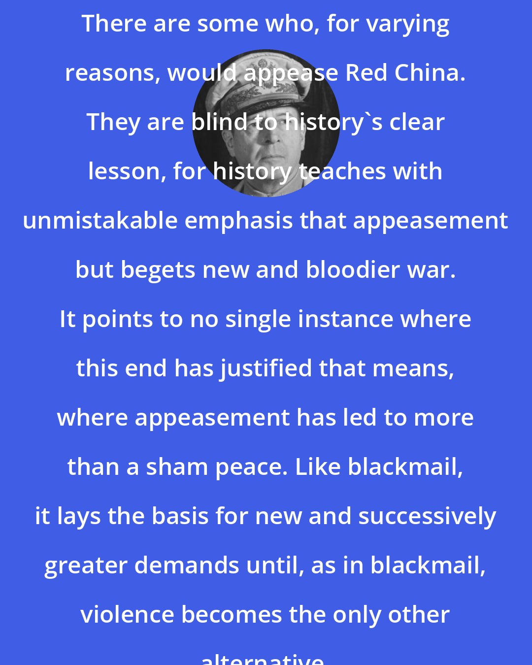 Douglas MacArthur: There are some who, for varying reasons, would appease Red China. They are blind to history's clear lesson, for history teaches with unmistakable emphasis that appeasement but begets new and bloodier war. It points to no single instance where this end has justified that means, where appeasement has led to more than a sham peace. Like blackmail, it lays the basis for new and successively greater demands until, as in blackmail, violence becomes the only other alternative.