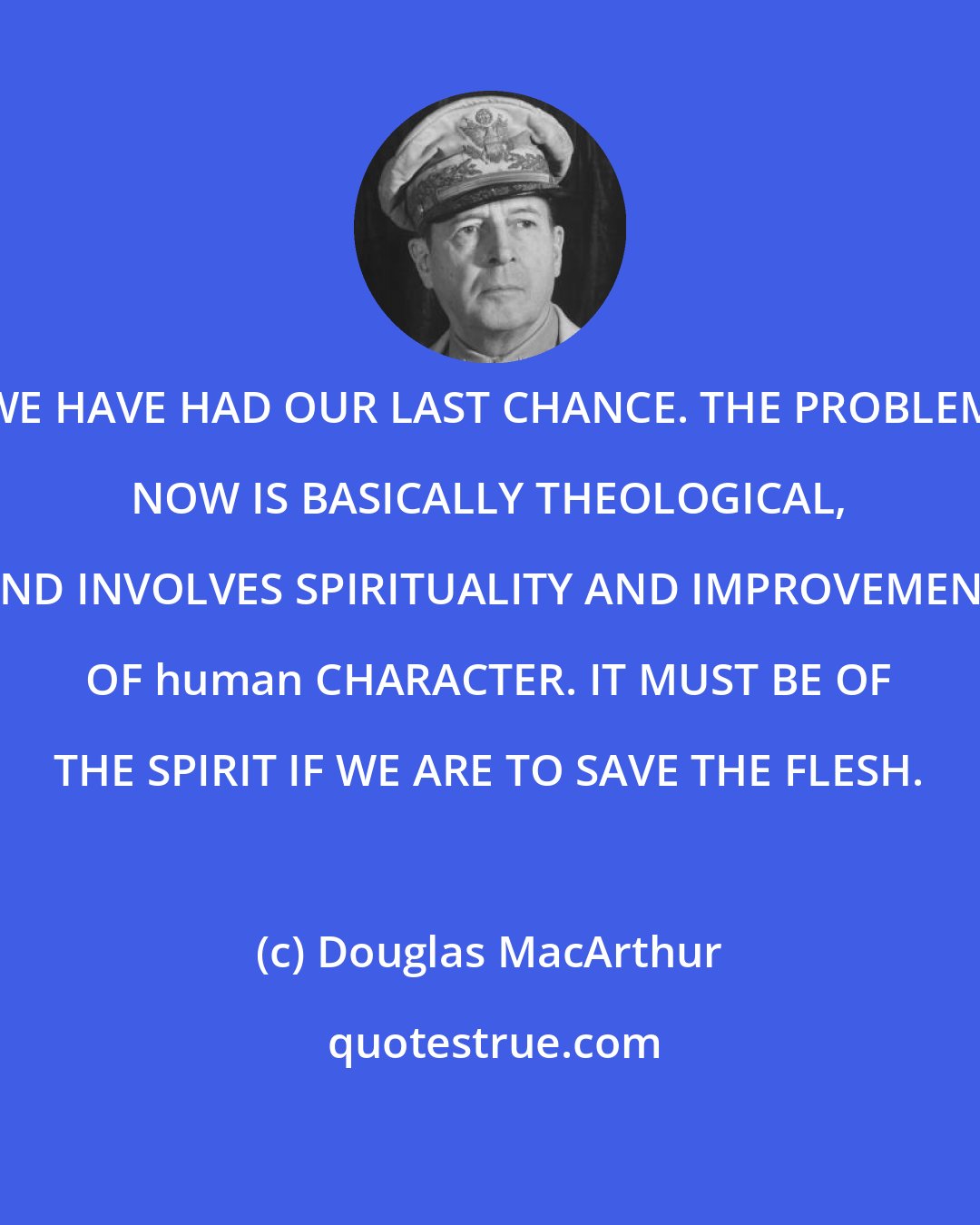 Douglas MacArthur: WE HAVE HAD OUR LAST CHANCE. THE PROBLEM NOW IS BASICALLY THEOLOGICAL, AND INVOLVES SPIRITUALITY AND IMPROVEMENT OF human CHARACTER. IT MUST BE OF THE SPIRIT IF WE ARE TO SAVE THE FLESH.