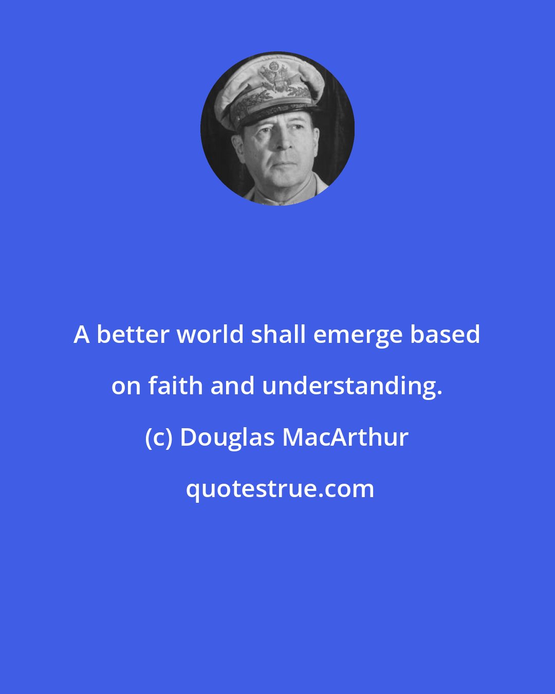 Douglas MacArthur: A better world shall emerge based on faith and understanding.