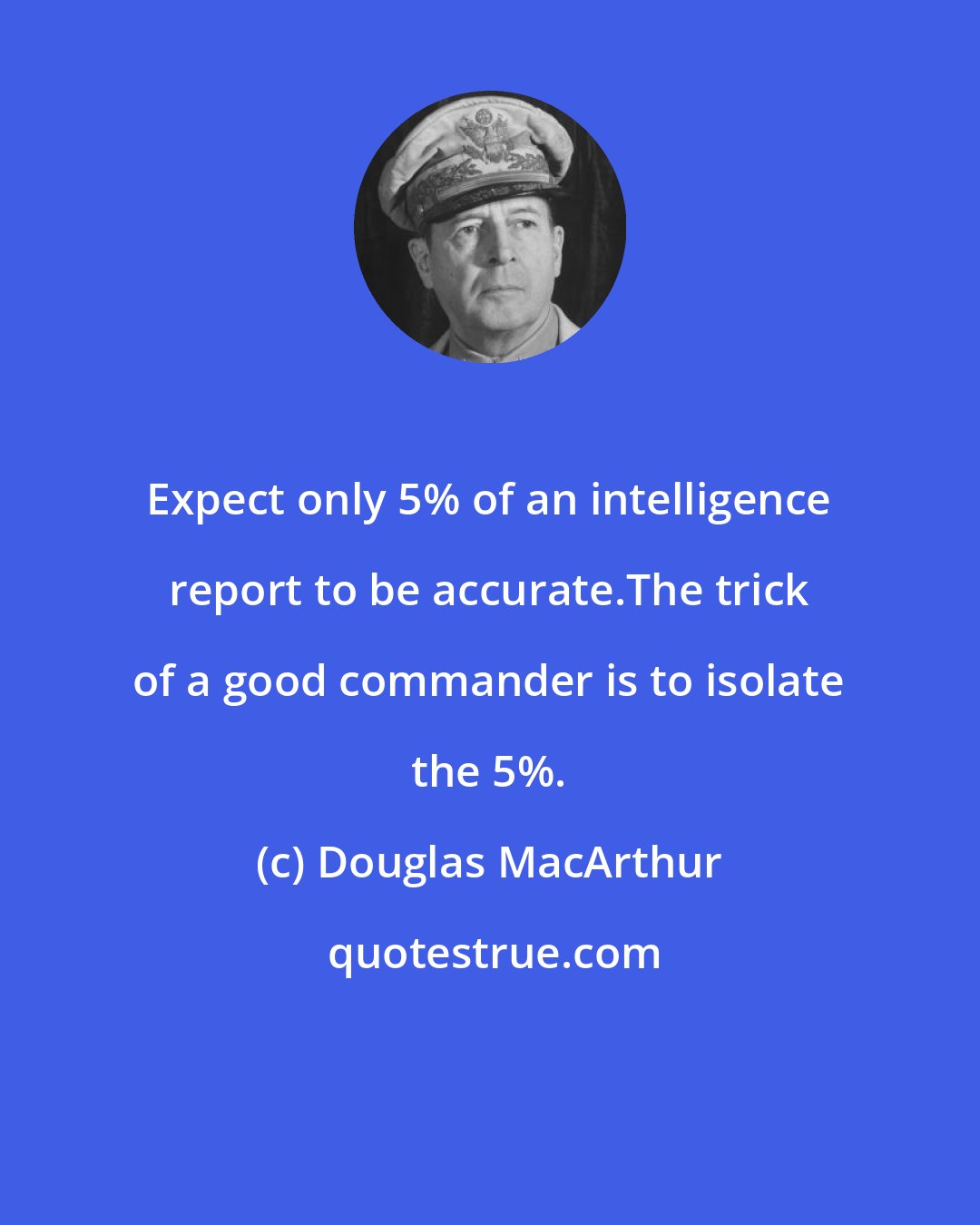 Douglas MacArthur: Expect only 5% of an intelligence report to be accurate.The trick of a good commander is to isolate the 5%.