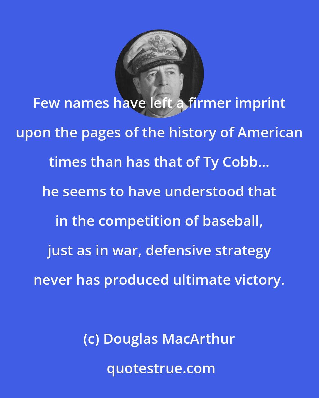 Douglas MacArthur: Few names have left a firmer imprint upon the pages of the history of American times than has that of Ty Cobb... he seems to have understood that in the competition of baseball, just as in war, defensive strategy never has produced ultimate victory.