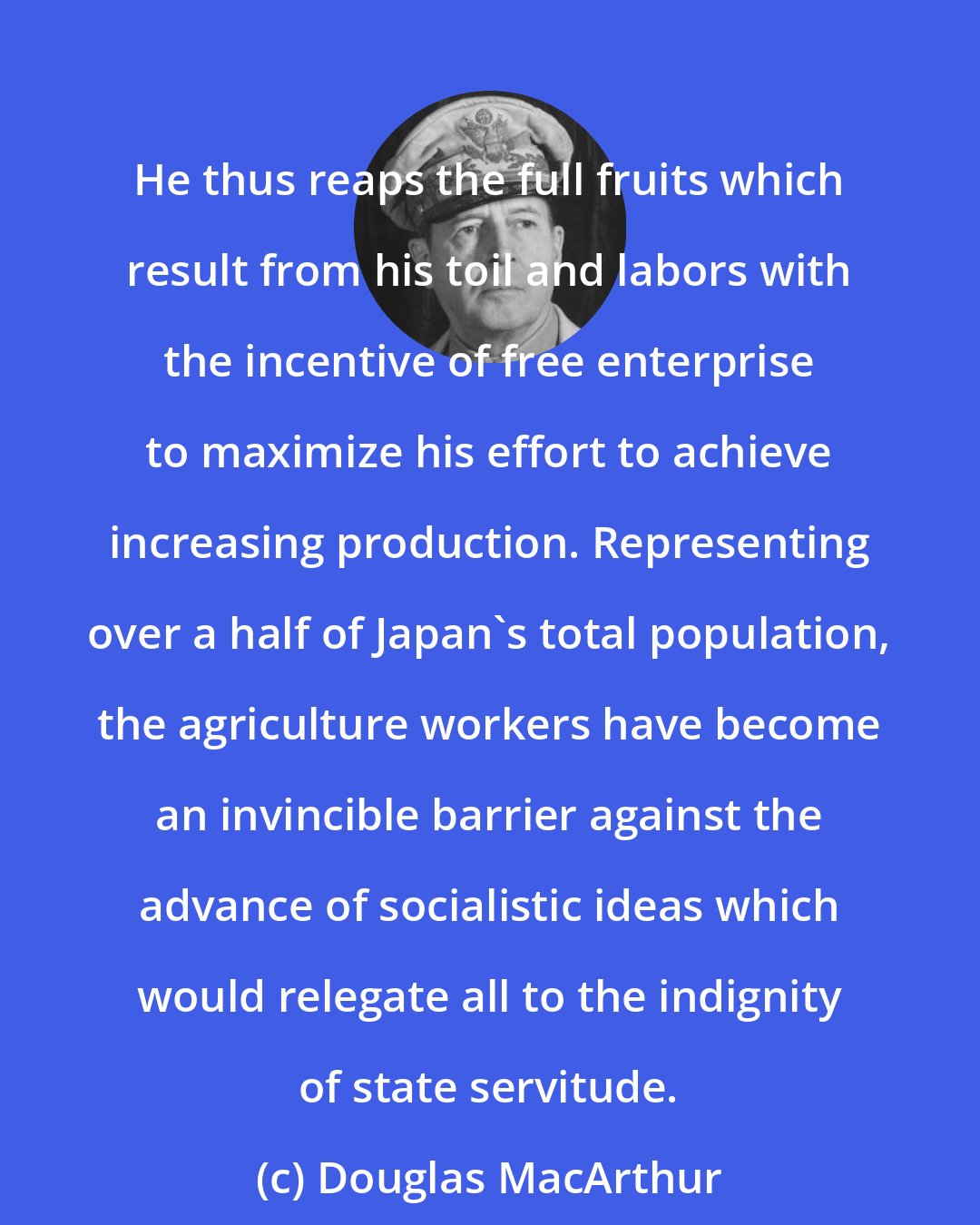 Douglas MacArthur: He thus reaps the full fruits which result from his toil and labors with the incentive of free enterprise to maximize his effort to achieve increasing production. Representing over a half of Japan's total population, the agriculture workers have become an invincible barrier against the advance of socialistic ideas which would relegate all to the indignity of state servitude.