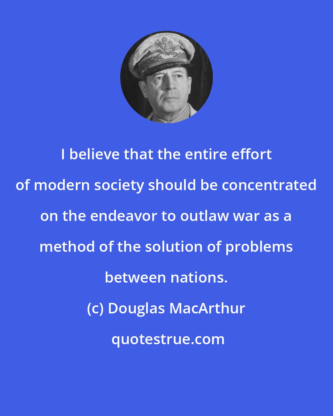 Douglas MacArthur: I believe that the entire effort of modern society should be concentrated on the endeavor to outlaw war as a method of the solution of problems between nations.