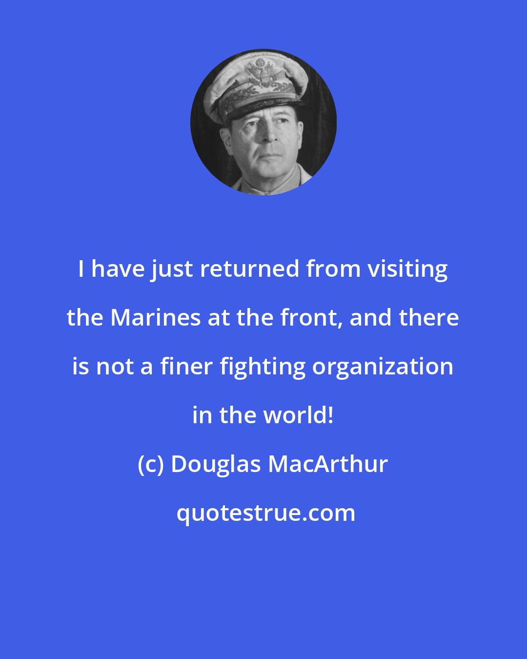 Douglas MacArthur: I have just returned from visiting the Marines at the front, and there is not a finer fighting organization in the world!