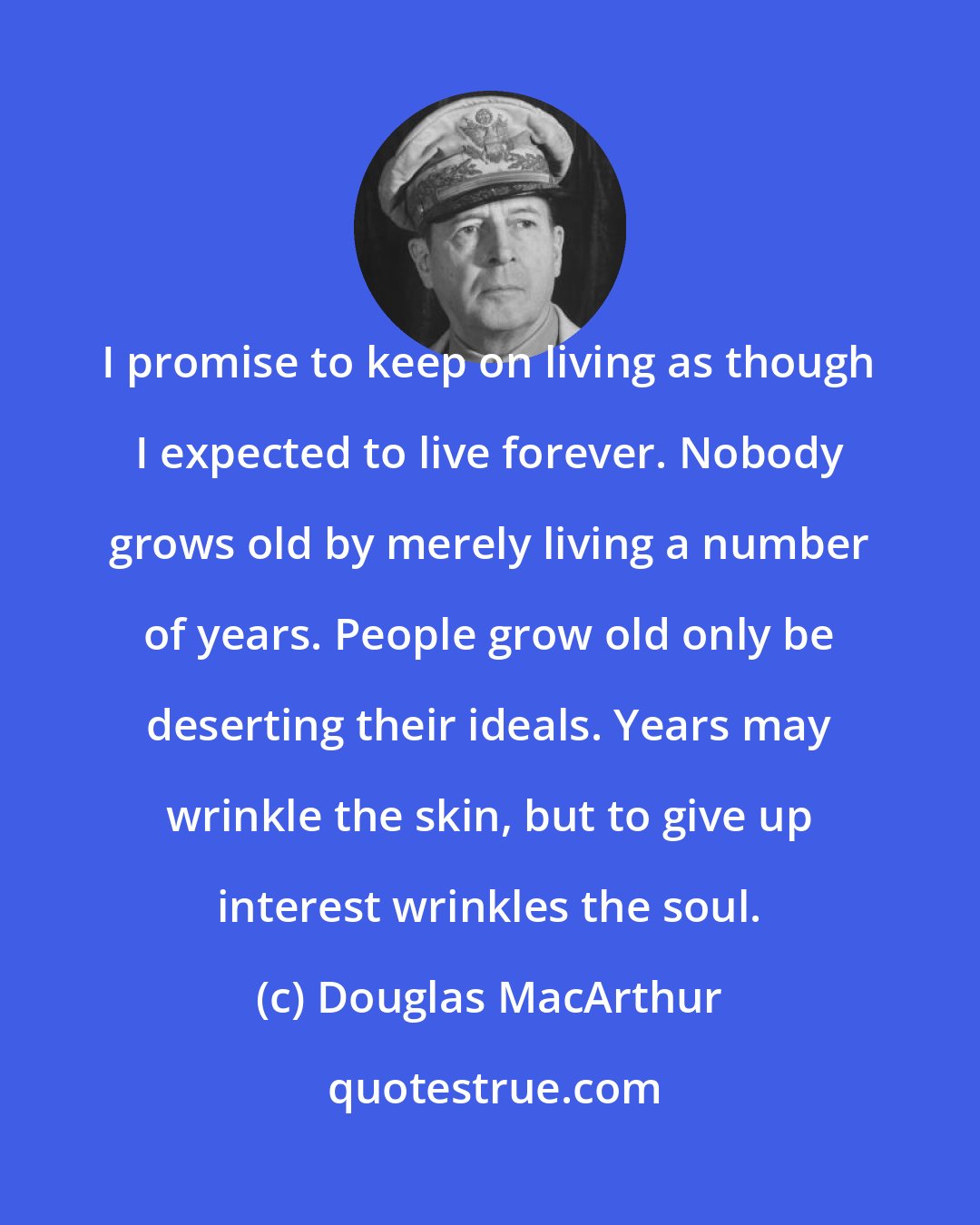 Douglas MacArthur: I promise to keep on living as though I expected to live forever. Nobody grows old by merely living a number of years. People grow old only be deserting their ideals. Years may wrinkle the skin, but to give up interest wrinkles the soul.