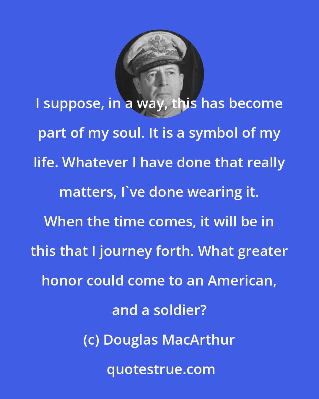 Douglas MacArthur: I suppose, in a way, this has become part of my soul. It is a symbol of my life. Whatever I have done that really matters, I've done wearing it. When the time comes, it will be in this that I journey forth. What greater honor could come to an American, and a soldier?