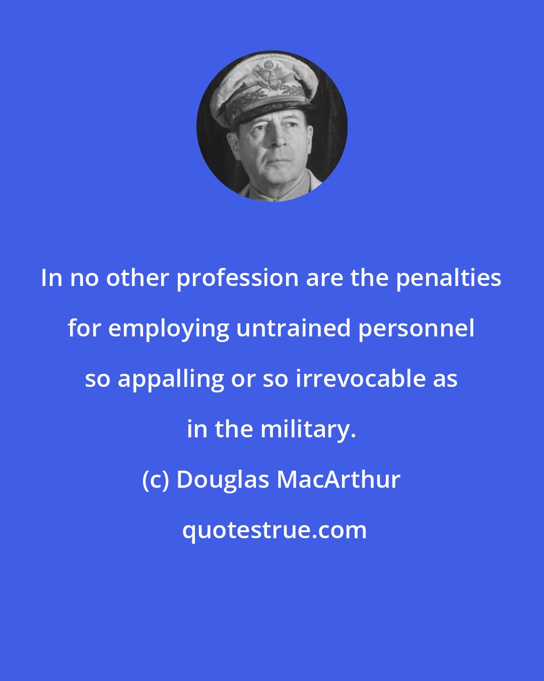 Douglas MacArthur: In no other profession are the penalties for employing untrained personnel so appalling or so irrevocable as in the military.