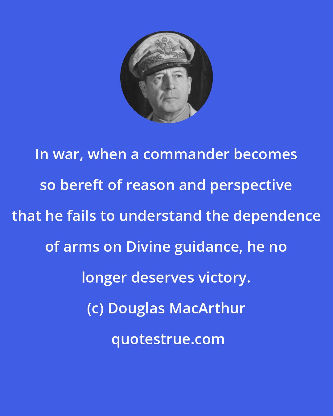 Douglas MacArthur: In war, when a commander becomes so bereft of reason and perspective that he fails to understand the dependence of arms on Divine guidance, he no longer deserves victory.