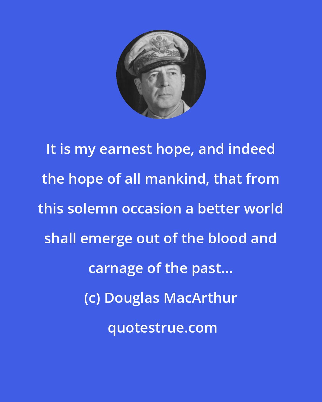 Douglas MacArthur: It is my earnest hope, and indeed the hope of all mankind, that from this solemn occasion a better world shall emerge out of the blood and carnage of the past...