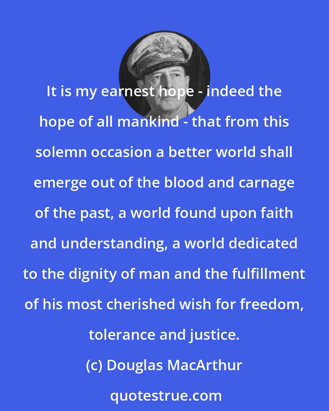 Douglas MacArthur: It is my earnest hope - indeed the hope of all mankind - that from this solemn occasion a better world shall emerge out of the blood and carnage of the past, a world found upon faith and understanding, a world dedicated to the dignity of man and the fulfillment of his most cherished wish for freedom, tolerance and justice.