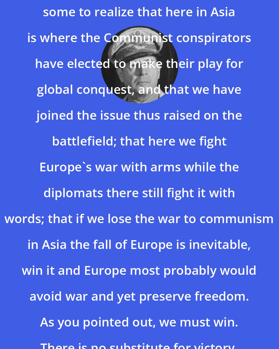 Douglas MacArthur: It seems strangely difficult for some to realize that here in Asia is where the Communist conspirators have elected to make their play for global conquest, and that we have joined the issue thus raised on the battlefield; that here we fight Europe's war with arms while the diplomats there still fight it with words; that if we lose the war to communism in Asia the fall of Europe is inevitable, win it and Europe most probably would avoid war and yet preserve freedom. As you pointed out, we must win. There is no substitute for victory.