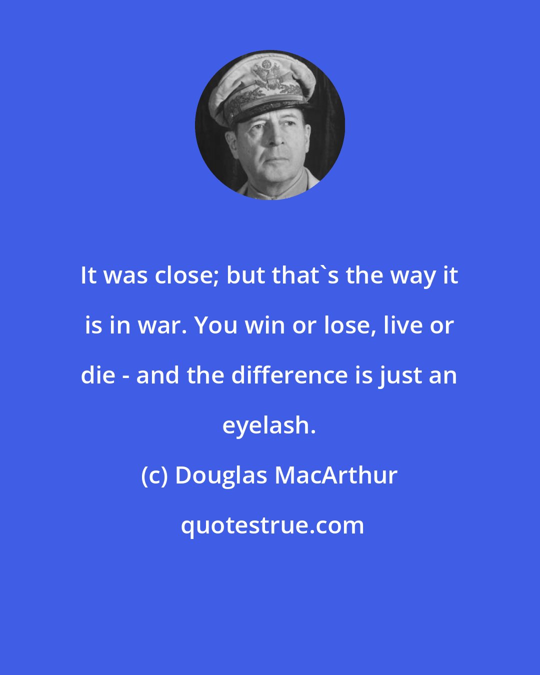 Douglas MacArthur: It was close; but that's the way it is in war. You win or lose, live or die - and the difference is just an eyelash.