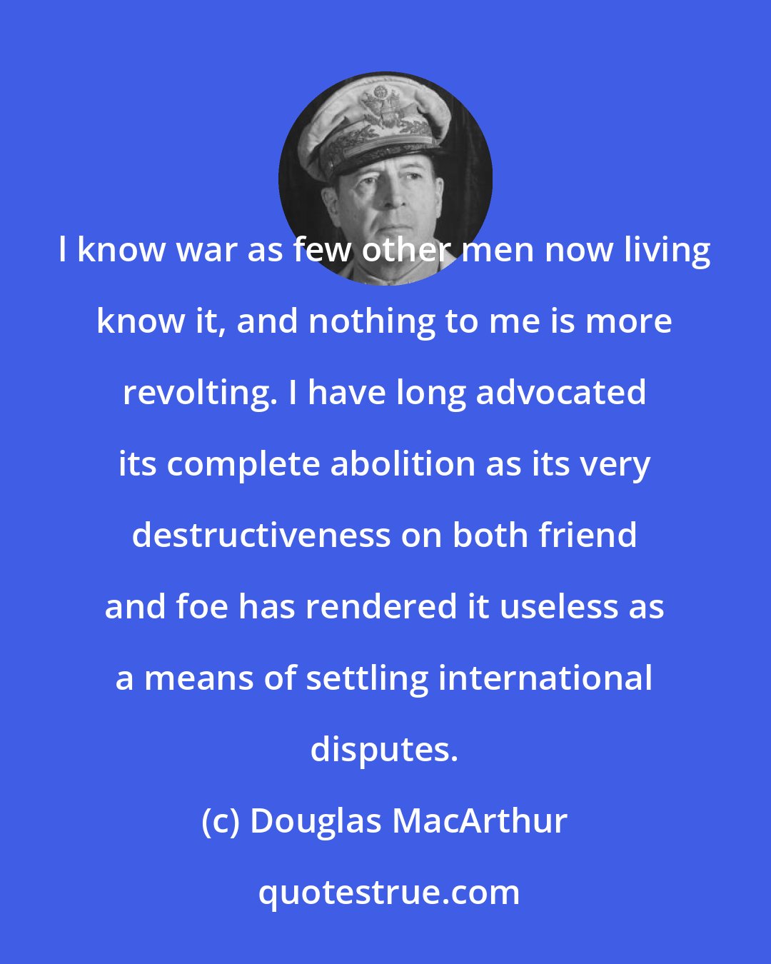 Douglas MacArthur: l know war as few other men now living know it, and nothing to me is more revolting. I have long advocated its complete abolition as its very destructiveness on both friend and foe has rendered it useless as a means of settling international disputes.