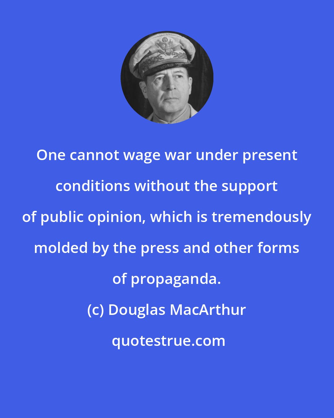 Douglas MacArthur: One cannot wage war under present conditions without the support of public opinion, which is tremendously molded by the press and other forms of propaganda.