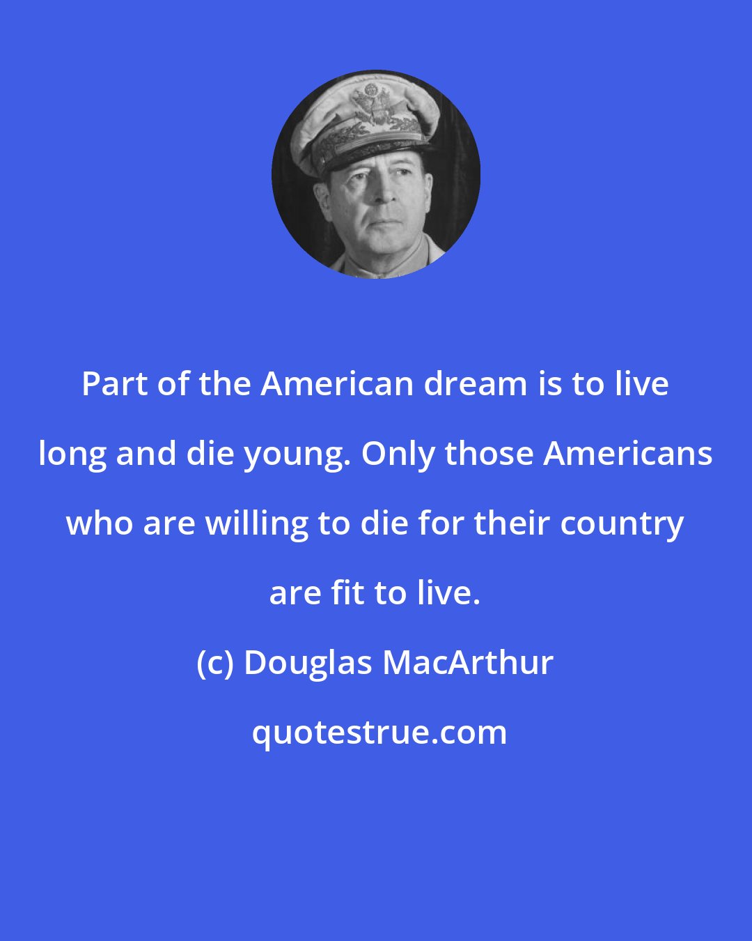 Douglas MacArthur: Part of the American dream is to live long and die young. Only those Americans who are willing to die for their country are fit to live.