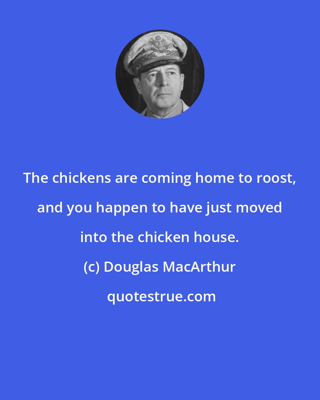 Douglas MacArthur: The chickens are coming home to roost, and you happen to have just moved into the chicken house.