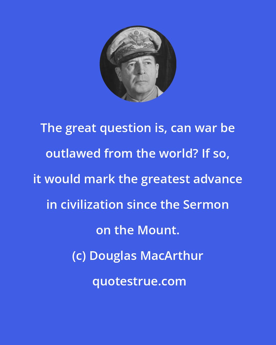 Douglas MacArthur: The great question is, can war be outlawed from the world? If so, it would mark the greatest advance in civilization since the Sermon on the Mount.