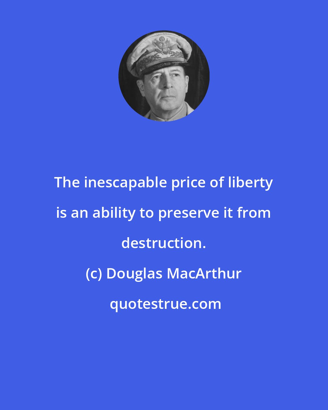 Douglas MacArthur: The inescapable price of liberty is an ability to preserve it from destruction.