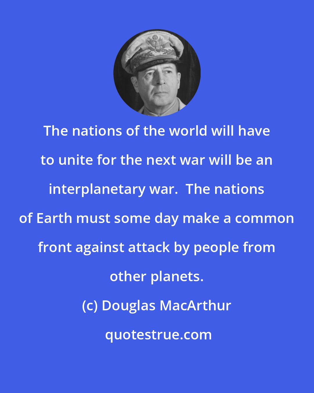 Douglas MacArthur: The nations of the world will have to unite for the next war will be an interplanetary war.  The nations of Earth must some day make a common front against attack by people from other planets.
