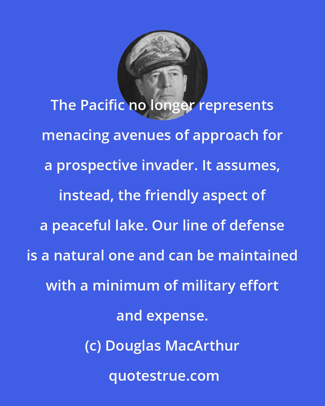 Douglas MacArthur: The Pacific no longer represents menacing avenues of approach for a prospective invader. It assumes, instead, the friendly aspect of a peaceful lake. Our line of defense is a natural one and can be maintained with a minimum of military effort and expense.