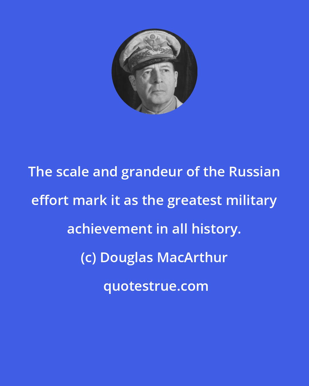Douglas MacArthur: The scale and grandeur of the Russian effort mark it as the greatest military achievement in all history.