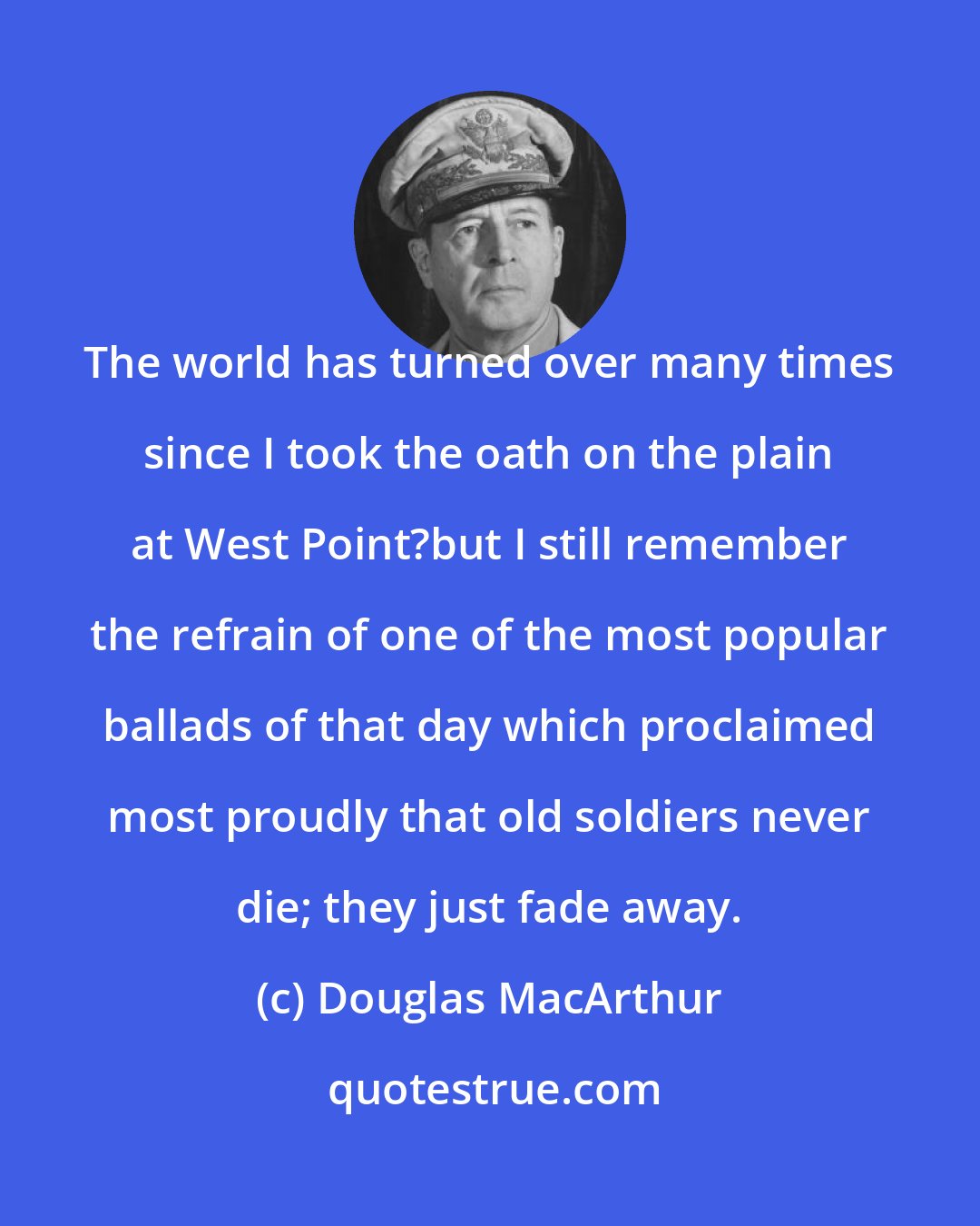 Douglas MacArthur: The world has turned over many times since I took the oath on the plain at West Point?but I still remember the refrain of one of the most popular ballads of that day which proclaimed most proudly that old soldiers never die; they just fade away.