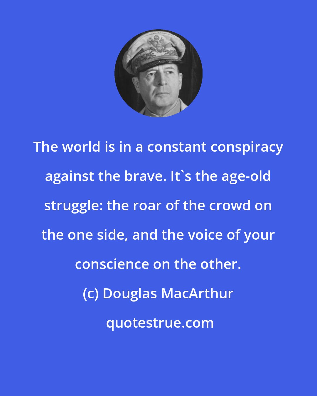 Douglas MacArthur: The world is in a constant conspiracy against the brave. It's the age-old struggle: the roar of the crowd on the one side, and the voice of your conscience on the other.