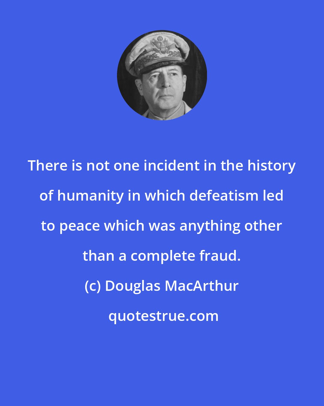 Douglas MacArthur: There is not one incident in the history of humanity in which defeatism led to peace which was anything other than a complete fraud.