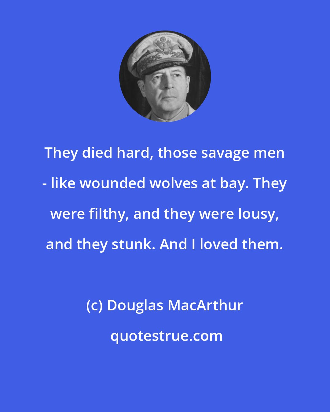 Douglas MacArthur: They died hard, those savage men - like wounded wolves at bay. They were filthy, and they were lousy, and they stunk. And I loved them.