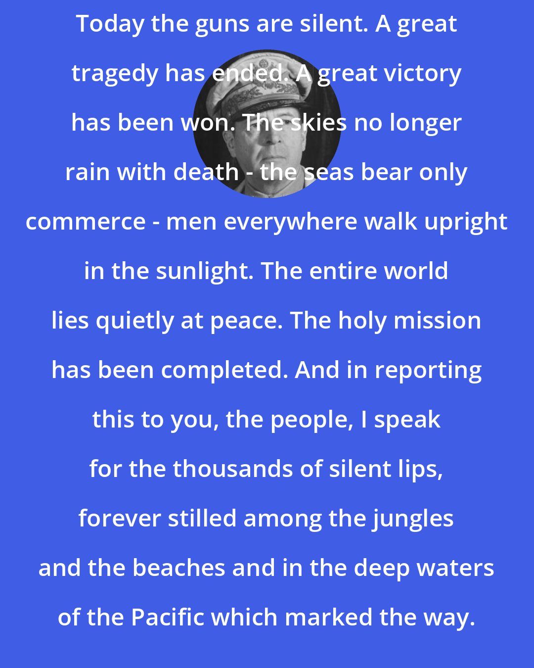 Douglas MacArthur: Today the guns are silent. A great tragedy has ended. A great victory has been won. The skies no longer rain with death - the seas bear only commerce - men everywhere walk upright in the sunlight. The entire world lies quietly at peace. The holy mission has been completed. And in reporting this to you, the people, I speak for the thousands of silent lips, forever stilled among the jungles and the beaches and in the deep waters of the Pacific which marked the way.