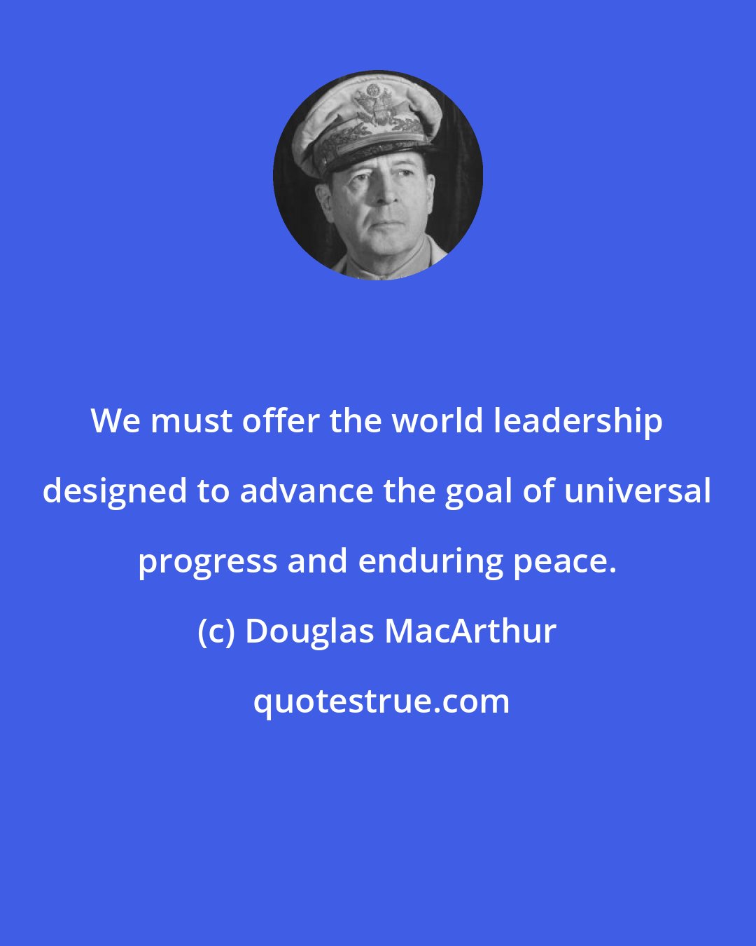 Douglas MacArthur: We must offer the world leadership designed to advance the goal of universal progress and enduring peace.