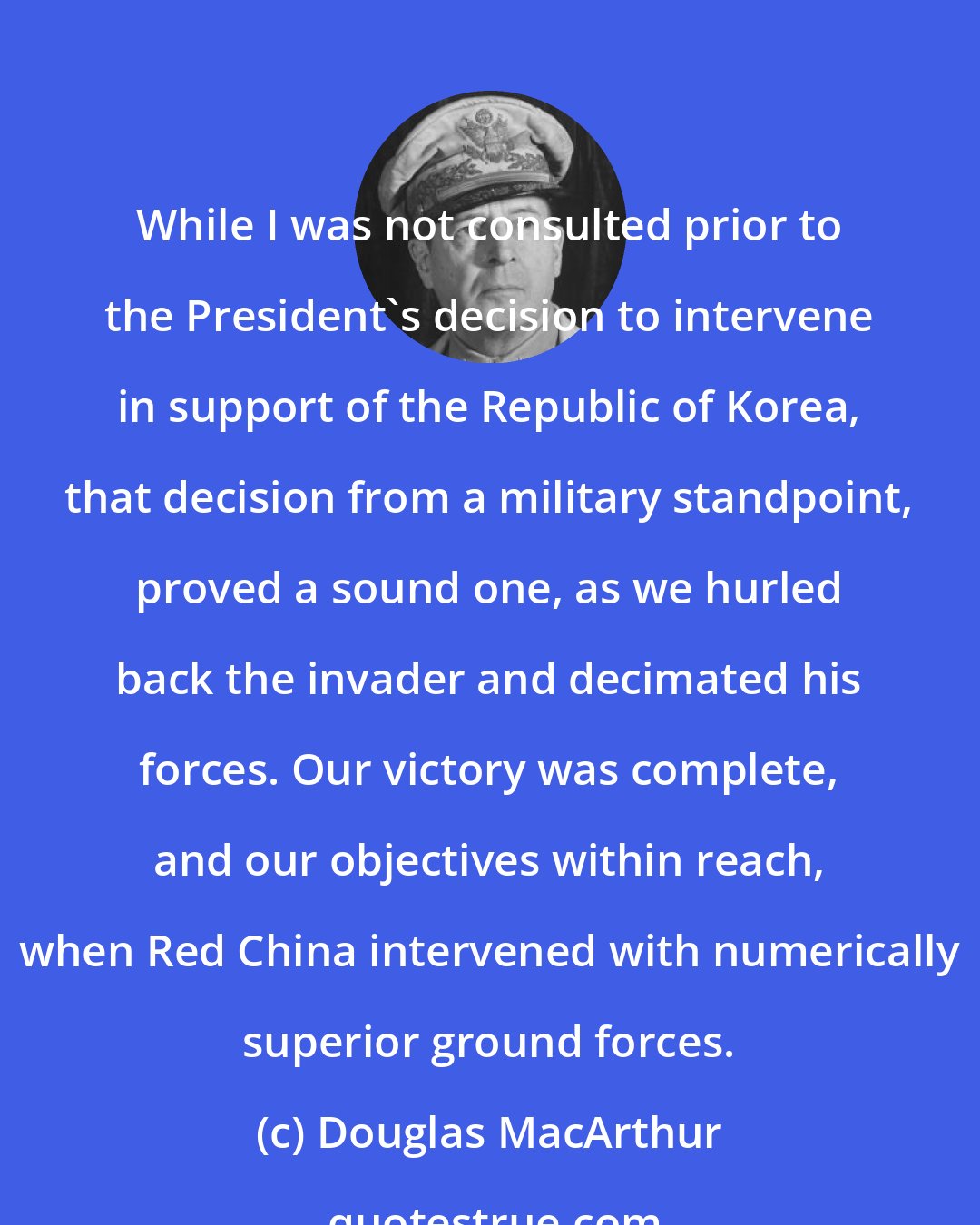 Douglas MacArthur: While I was not consulted prior to the President's decision to intervene in support of the Republic of Korea, that decision from a military standpoint, proved a sound one, as we hurled back the invader and decimated his forces. Our victory was complete, and our objectives within reach, when Red China intervened with numerically superior ground forces.