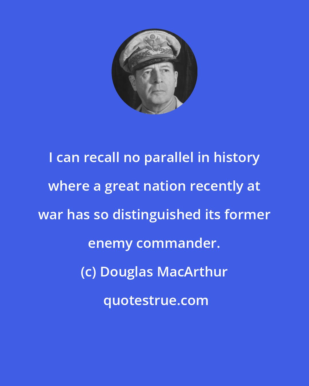 Douglas MacArthur: I can recall no parallel in history where a great nation recently at war has so distinguished its former enemy commander.