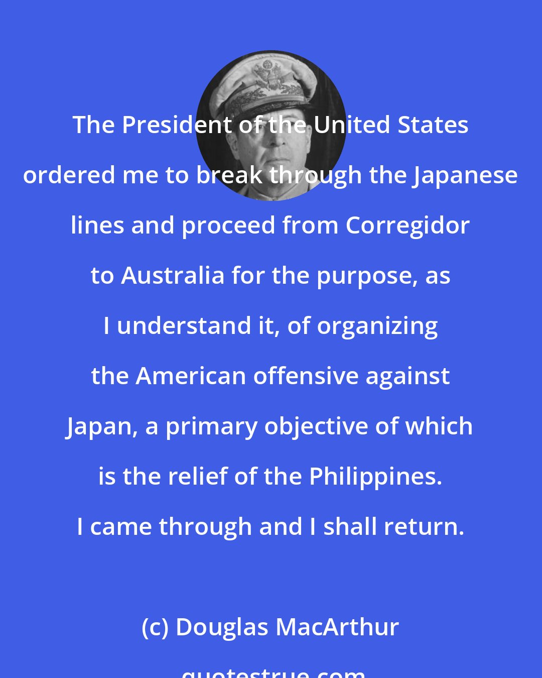 Douglas MacArthur: The President of the United States ordered me to break through the Japanese lines and proceed from Corregidor to Australia for the purpose, as I understand it, of organizing the American offensive against Japan, a primary objective of which is the relief of the Philippines. I came through and I shall return.